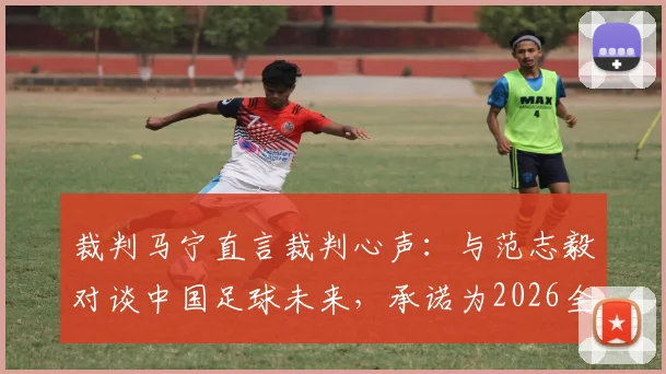 裁判马宁直言裁判心声:与范志毅对谈中国足球未来,承诺为2026全力以赴