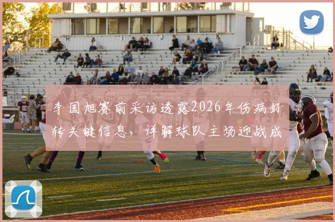 李国旭赛前采访透露2026年伤病好转关键信息，详解球队主场迎战成都蓉城的信心来源与战术展望