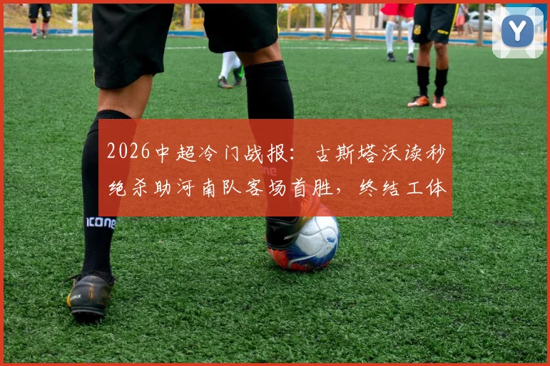 2026中超冷门战报：古斯塔沃读秒绝杀助河南队客场首胜，终结工体多年不胜魔咒全记录