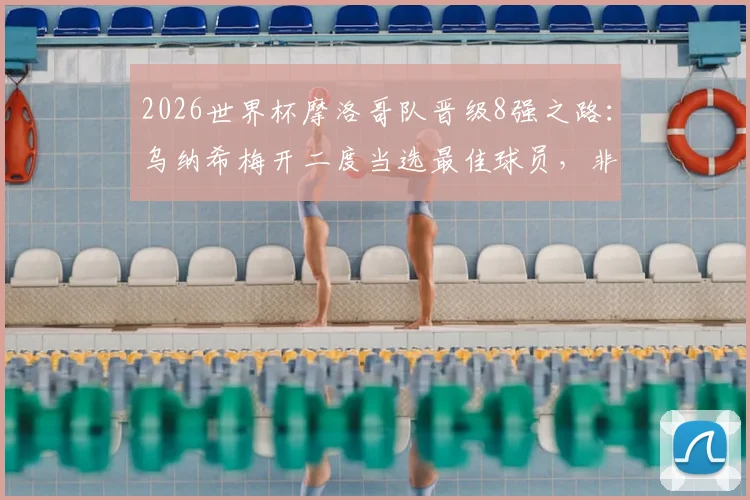 2026世界杯摩洛哥队晋级8强之路：乌纳希梅开二度当选最佳球员，非洲雄狮技战术分析及比赛集锦回顾