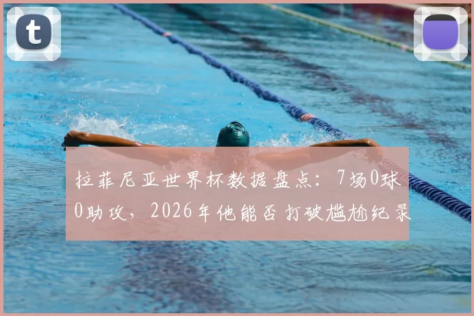 拉菲尼亚世界杯数据盘点：7场0球0助攻，2026年他能否打破尴尬纪录？