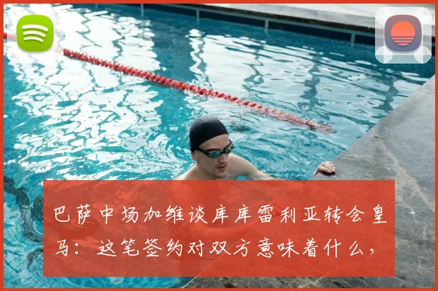 巴萨中场加维谈库库雷利亚转会皇马：这笔签约对双方意味着什么，2026前景展望