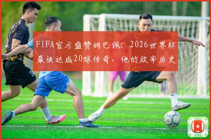 FIFA官方盛赞姆巴佩：2026世界杯最快达成20球传奇，他的效率历史第几？