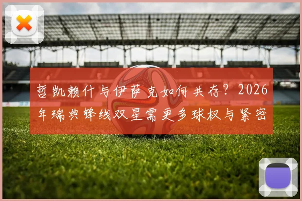 哲凯赖什与伊萨克如何共存？2026年瑞典锋线双星需更多球权与紧密站位的战术解析