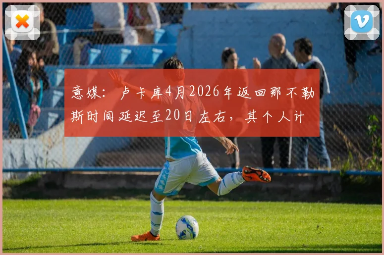 意媒:卢卡库4月2026年返回那不勒斯时间延迟至20日左右,其个人计划引发球队赛季冲刺期关注