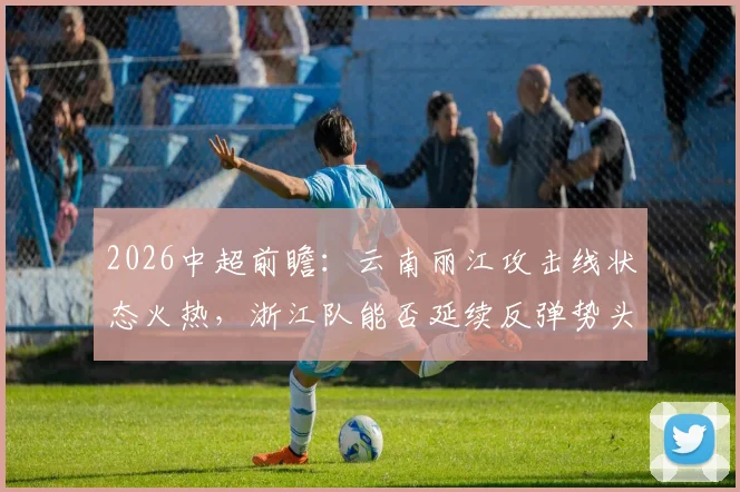 2026中超前瞻:云南丽江攻击线状态火热,浙江队能否延续反弹势头?看历史交锋与积分影响