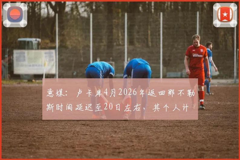 意媒：卢卡库4月2026年返回那不勒斯时间延迟至20日左右，其个人计划引发球队赛季冲刺期关注
