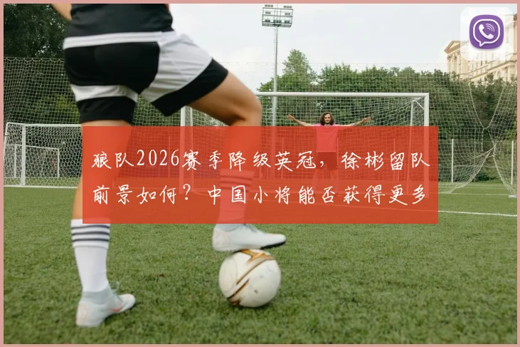 狼队2026赛季降级英冠，徐彬留队前景如何？中国小将能否获得更多出场机会深度分析