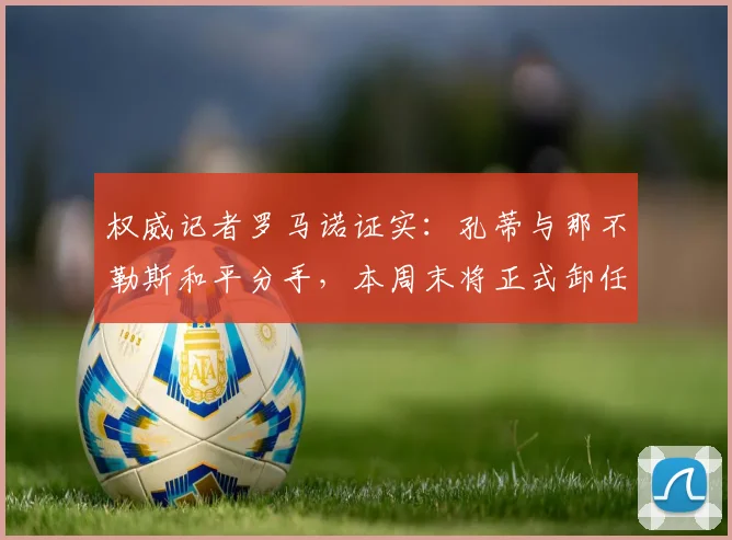 权威记者罗马诺证实:孔蒂与那不勒斯和平分手,本周末将正式卸任,继任者名单与未来去向引猜测