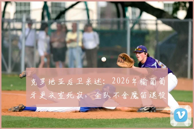 克罗地亚后卫亲述：2026年输葡萄牙更衣室死寂，全队不舍魔笛退役传闻，黄金一代何去何从
