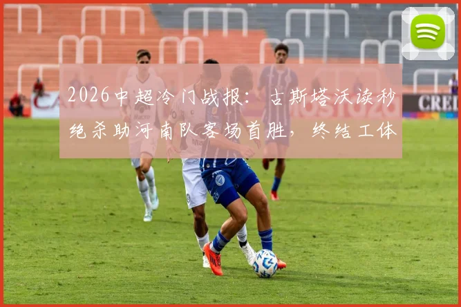 2026中超冷门战报：古斯塔沃读秒绝杀助河南队客场首胜，终结工体多年不胜魔咒全记录