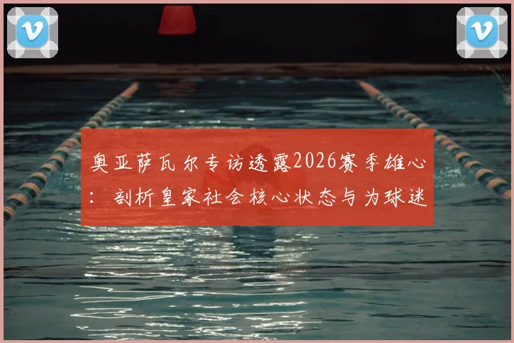 奥亚萨瓦尔专访透露2026赛季雄心:剖析皇家社会核心状态与为球迷夺杯的决心