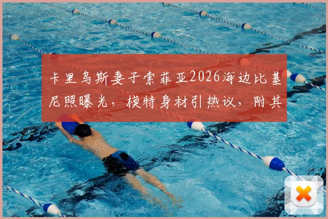 卡里乌斯妻子索菲亚2026海边比基尼照曝光，模特身材引热议，附其社交媒体生活动态汇总