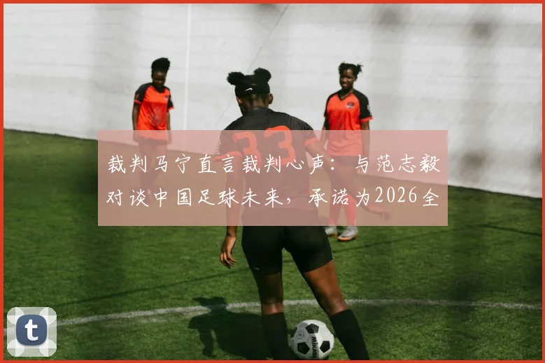 裁判马宁直言裁判心声：与范志毅对谈中国足球未来，承诺为2026全力以赴