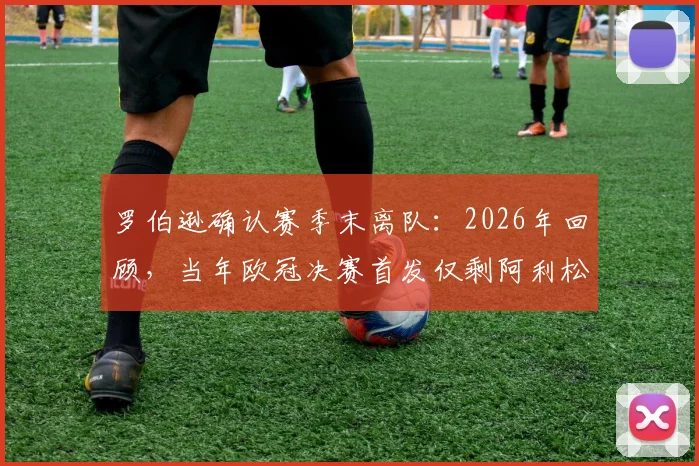 罗伯逊确认赛季末离队：2026年回顾，当年欧冠决赛首发仅剩阿利松与范戴克，红军阵容更迭详解