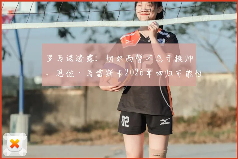 罗马诺透露:切尔西暂不急于换帅,恩佐·马雷斯卡2026年回归可能性被排除
