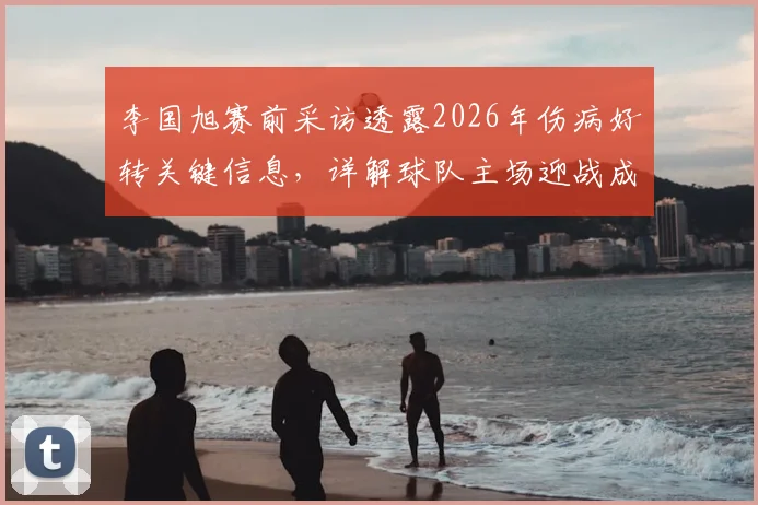 李国旭赛前采访透露2026年伤病好转关键信息,详解球队主场迎战成都蓉城的信心来源与战术展望