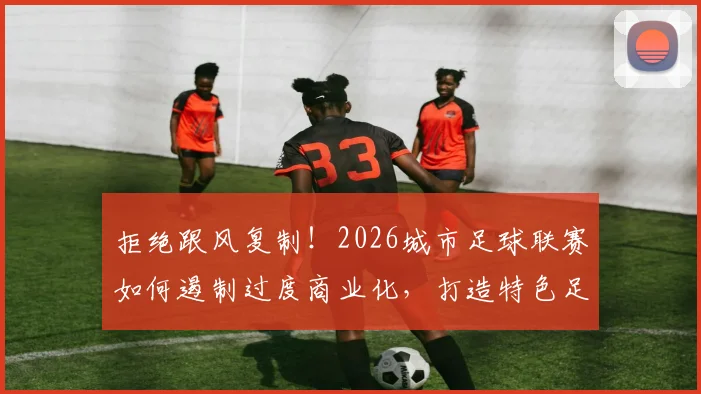 拒绝跟风复制！2026城市足球联赛如何遏制过度商业化，打造特色足球文化？