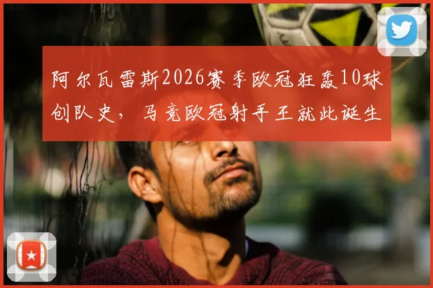 阿尔瓦雷斯2026赛季欧冠狂轰10球创队史,马竞欧冠射手王就此诞生,详细数据及进球回顾