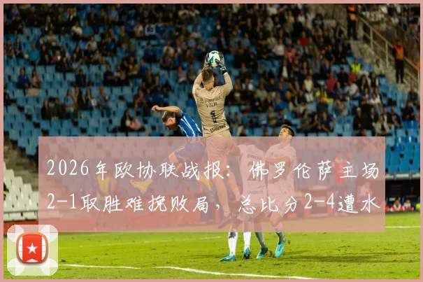 2026年欧协联战报:佛罗伦萨主场2-1取胜难挽败局,总比分2-4遭水晶宫淘汰出局