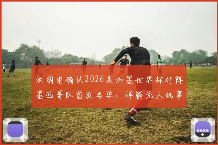 洪明甫确认2026美加墨世界杯对阵墨西哥队首发名单，详解无人机事件并未影响战术部署