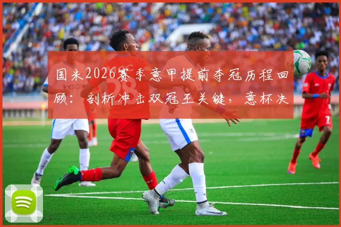 国米2026赛季意甲提前夺冠历程回顾：剖析冲击双冠王关键，意杯决赛对阵拉齐奥前瞻与历史交锋解读