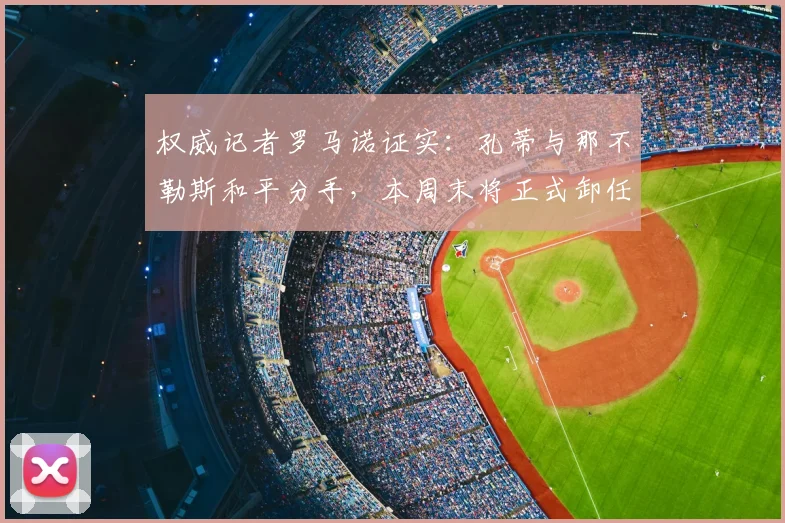 权威记者罗马诺证实：孔蒂与那不勒斯和平分手，本周末将正式卸任，继任者名单与未来去向引猜测