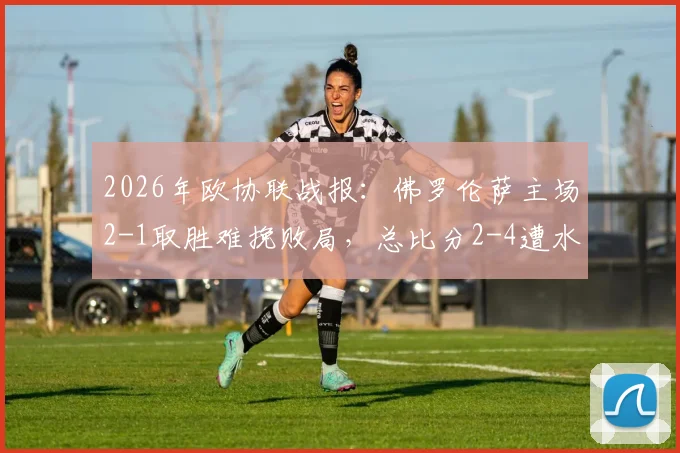 2026年欧协联战报：佛罗伦萨主场2-1取胜难挽败局，总比分2-4遭水晶宫淘汰出局