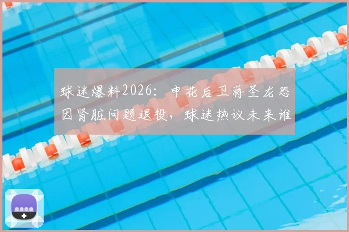 球迷爆料2026：申花后卫蒋圣龙恐因肾脏问题退役，球迷热议未来谁能接班