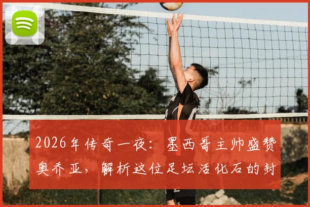 2026年传奇一夜:墨西哥主帅盛赞奥乔亚,解析这位足坛活化石的封神之路与传奇生涯