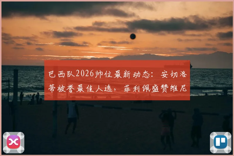 巴西队2026帅位最新动态:安切洛蒂被誉最佳人选,菲利佩盛赞维尼修斯、拉菲尼亚跻身世界前五