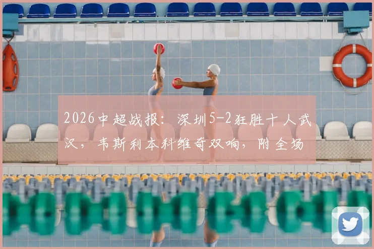 2026中超战报：深圳5-2狂胜十人武汉，韦斯利本科维奇双响，附全场数据深度解读