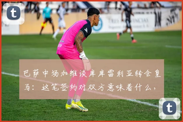 巴萨中场加维谈库库雷利亚转会皇马:这笔签约对双方意味着什么,2026前景展望