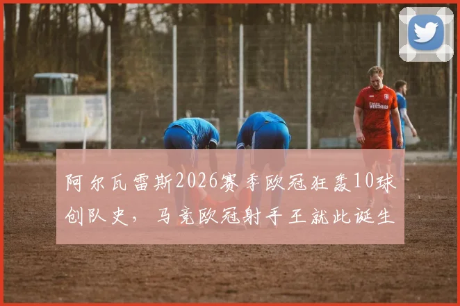 阿尔瓦雷斯2026赛季欧冠狂轰10球创队史,马竞欧冠射手王就此诞生,详细数据及进球回顾