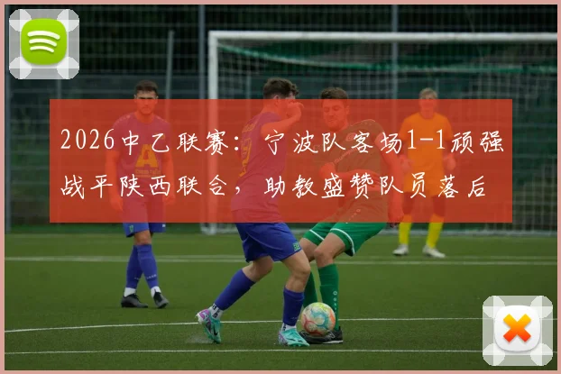 2026中乙联赛:宁波队客场1-1顽强战平陕西联合,助教盛赞队员落后时展现坚韧品质