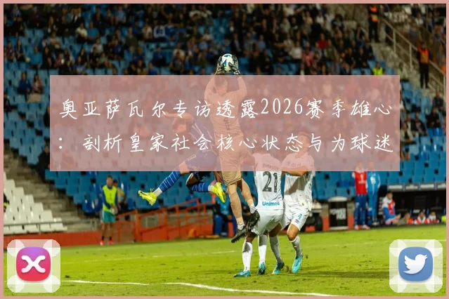 奥亚萨瓦尔专访透露2026赛季雄心:剖析皇家社会核心状态与为球迷夺杯的决心