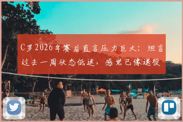 C罗2026年赛后直言压力巨大：坦言过去一周状态低迷，感觉已像退役球员