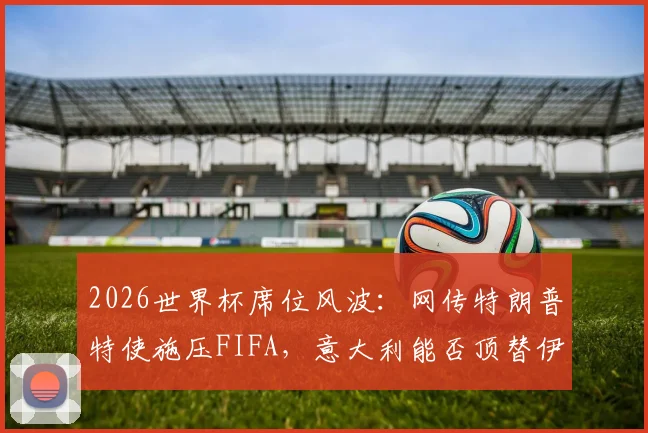 2026世界杯席位风波:网传特朗普特使施压FIFA,意大利能否顶替伊朗引热议