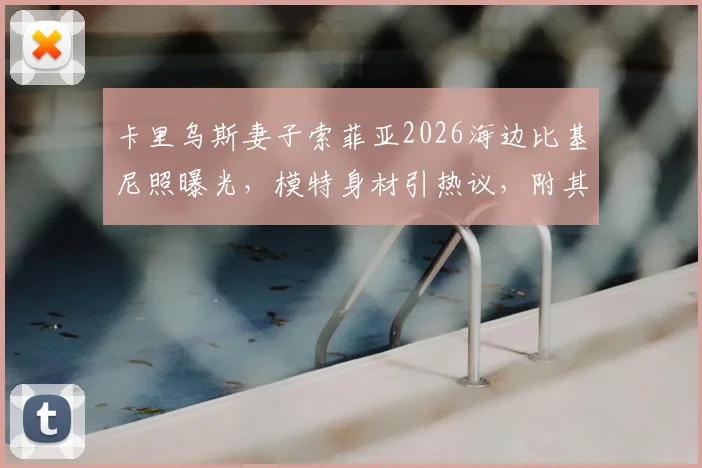 卡里乌斯妻子索菲亚2026海边比基尼照曝光，模特身材引热议，附其社交媒体生活动态汇总
