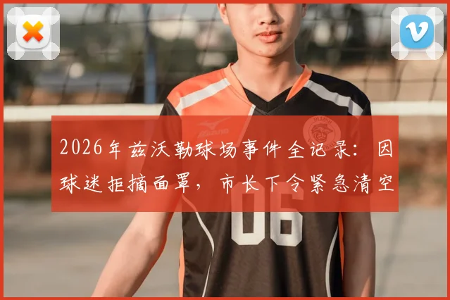 2026年兹沃勒球场事件全记录：因球迷拒摘面罩，市长下令紧急清空看台，比赛中断始末