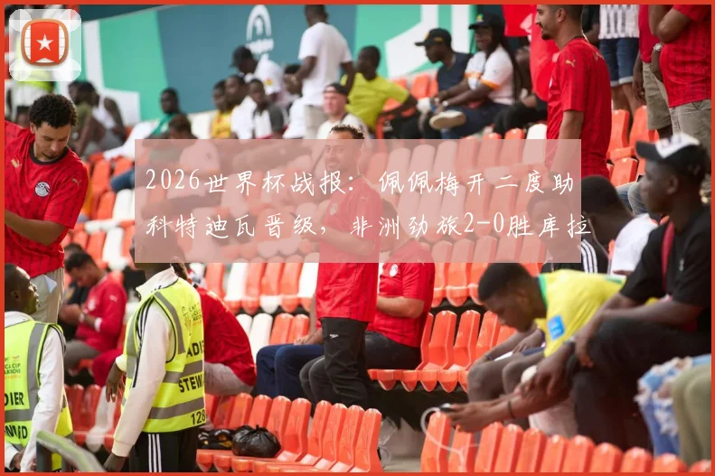 2026世界杯战报：佩佩梅开二度助科特迪瓦晋级，非洲劲旅2-0胜库拉索技术统计及赛后分析