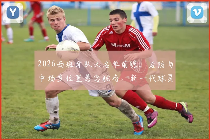 2026西班牙队大名单前瞻:后防与中场多位置悬念犹存,新一代球员谁能突出重围?