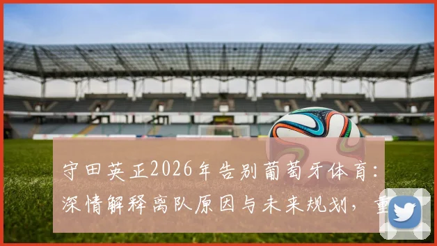 守田英正2026年告别葡萄牙体育:深情解释离队原因与未来规划,重申不为其他葡超球队效力