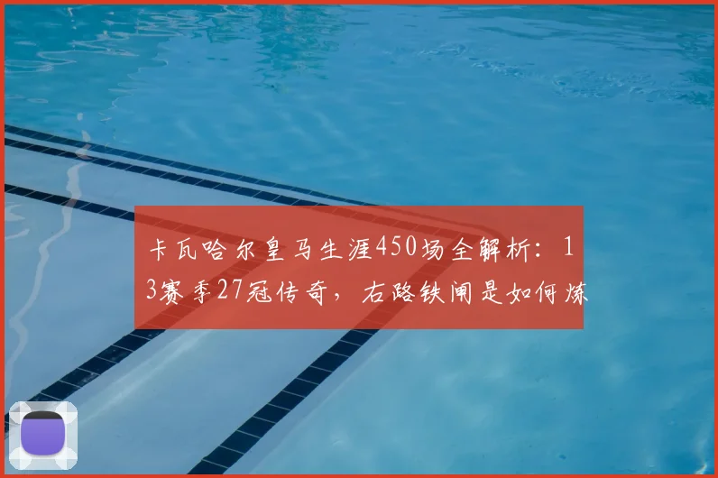 卡瓦哈尔皇马生涯450场全解析：13赛季27冠传奇，右路铁闸是如何炼成的