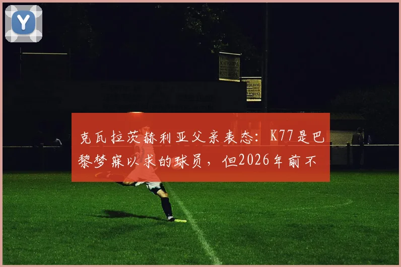 克瓦拉茨赫利亚父亲表态：K77是巴黎梦寐以求的球员，但2026年前不考虑转会，详解其未来去向