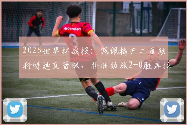 2026世界杯战报：佩佩梅开二度助科特迪瓦晋级，非洲劲旅2-0胜库拉索技术统计及赛后分析