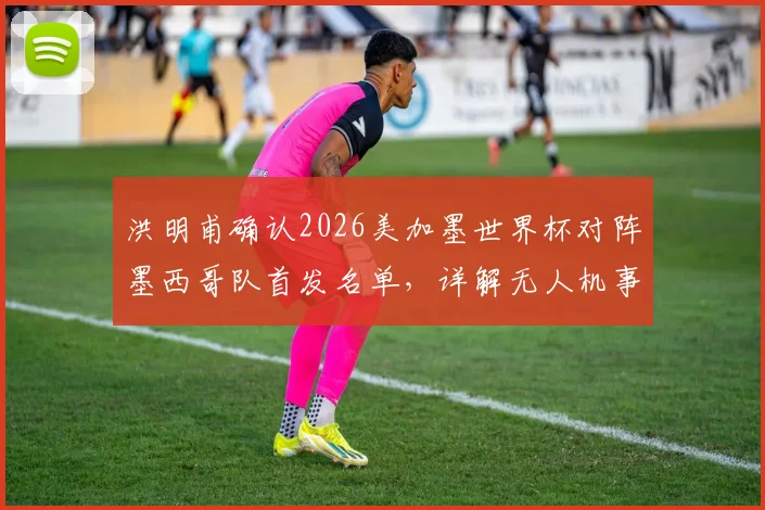 洪明甫确认2026美加墨世界杯对阵墨西哥队首发名单,详解无人机事件并未影响战术部署