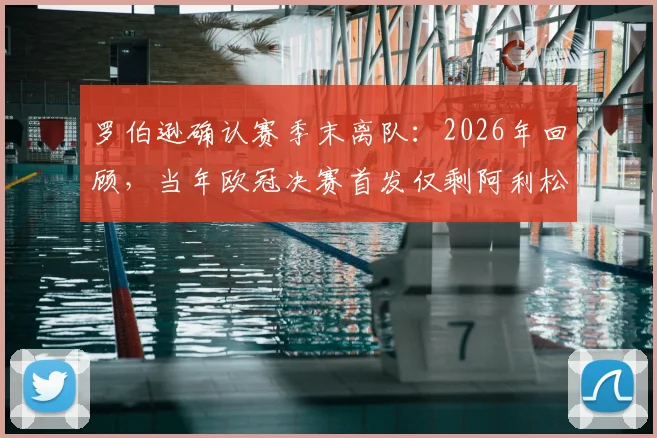 罗伯逊确认赛季末离队:2026年回顾,当年欧冠决赛首发仅剩阿利松与范戴克,红军阵容更迭详解