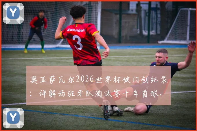奥亚萨瓦尔2026世界杯破门创纪录：详解西班牙队淘汰赛十年首球，附进球视频与球员数据分析