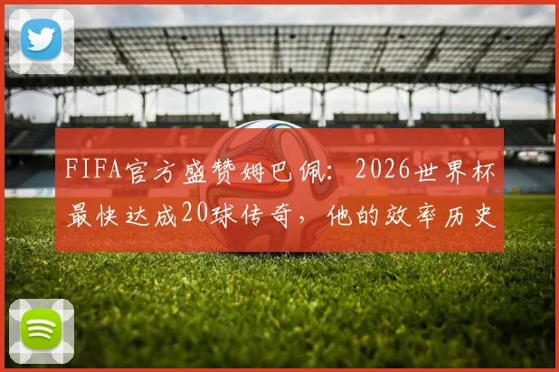 FIFA官方盛赞姆巴佩：2026世界杯最快达成20球传奇，他的效率历史第几？